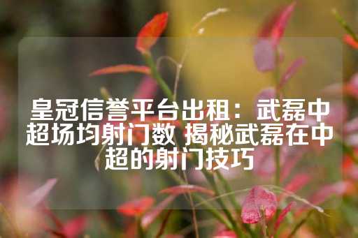 皇冠信誉平台出租：武磊中超场均射门数 揭秘武磊在中超的射门技巧