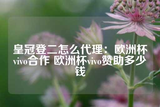 皇冠登二怎么代理：欧洲杯vivo合作 欧洲杯vivo赞助多少钱