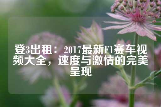 登3出租：2017最新F1赛车视频大全，速度与激情的完美呈现-第1张图片-皇冠信用盘出租