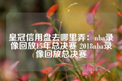 皇冠信用盘去哪里弄：nba录像回放15年总决赛 2018nba录像回放总决赛