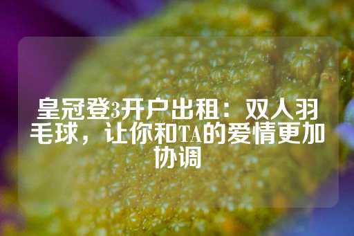 皇冠登3开户出租：双人羽毛球，让你和TA的爱情更加协调