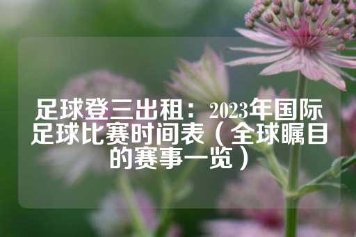 足球登三出租：2023年国际足球比赛时间表（全球瞩目的赛事一览）