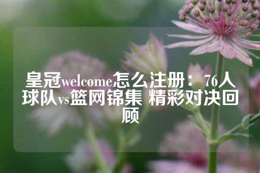 皇冠welcome怎么注册：76人球队vs篮网锦集 精彩对决回顾-第1张图片-皇冠信用盘出租