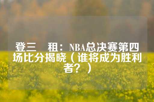 登三岀租：NBA总决赛第四场比分揭晓（谁将成为胜利者？）-第1张图片-皇冠信用盘出租