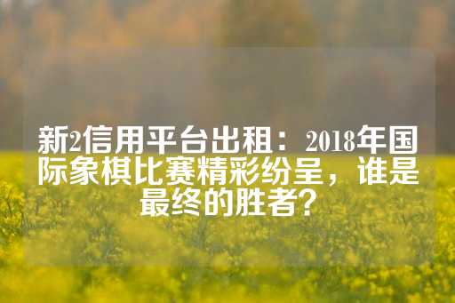 新2信用平台出租：2018年国际象棋比赛精彩纷呈，谁是最终的胜者？