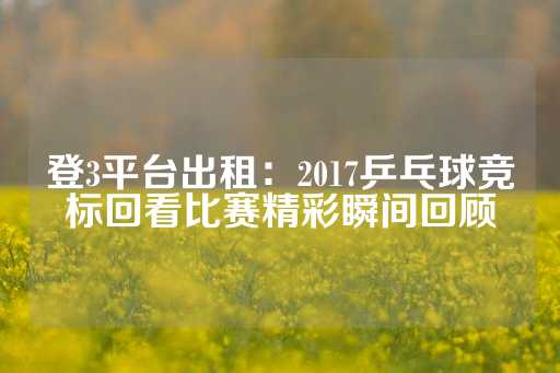 登3平台出租：2017乒乓球竞标回看比赛精彩瞬间回顾