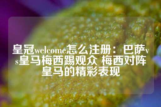 皇冠welcome怎么注册：巴萨vs皇马梅西踢观众 梅西对阵皇马的精彩表现