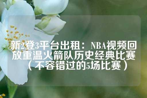 新2登3平台出租：NBA视频回放重温火箭队历史经典比赛（不容错过的5场比赛）