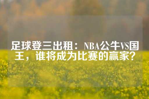 足球登三出租：NBA公牛VS国王，谁将成为比赛的赢家？