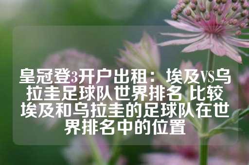 皇冠登3开户出租：埃及VS乌拉圭足球队世界排名 比较埃及和乌拉圭的足球队在世界排名中的位置