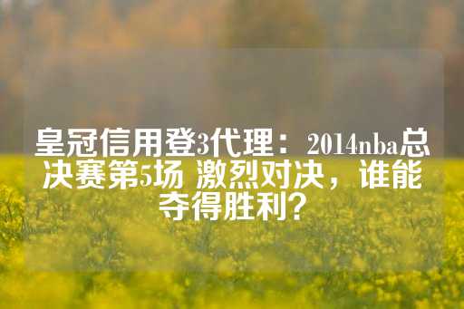 皇冠信用登3代理：2014nba总决赛第5场 激烈对决，谁能夺得胜利？