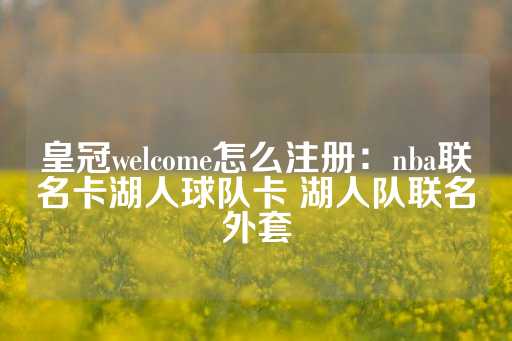 皇冠welcome怎么注册：nba联名卡湖人球队卡 湖人队联名外套