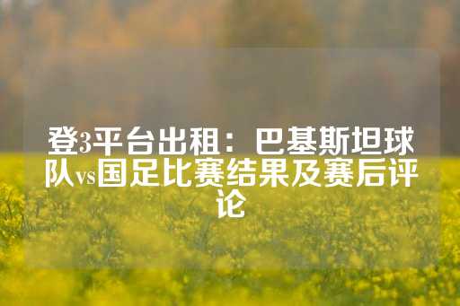 登3平台出租：巴基斯坦球队vs国足比赛结果及赛后评论