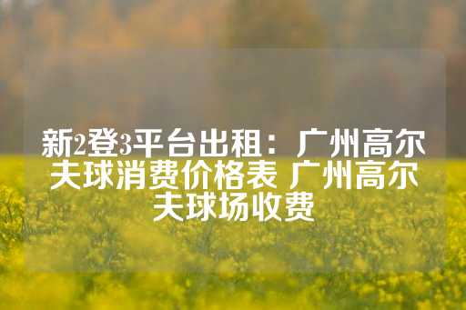 新2登3平台出租：广州高尔夫球消费价格表 广州高尔夫球场收费