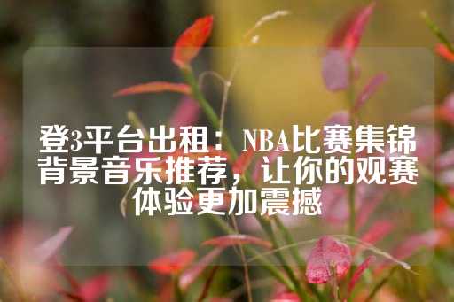 登3平台出租：NBA比赛集锦背景音乐推荐，让你的观赛体验更加震撼