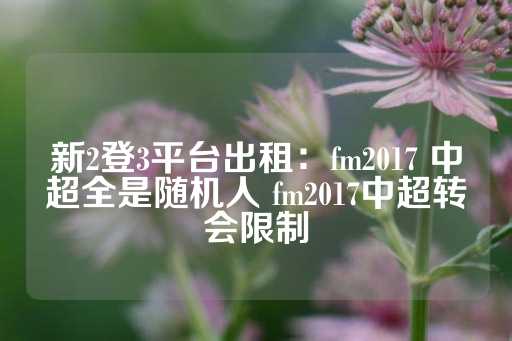 新2登3平台出租：fm2017 中超全是随机人 fm2017中超转会限制-第1张图片-皇冠信用盘出租