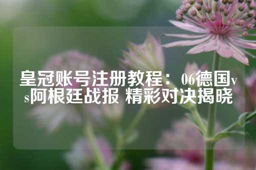 皇冠账号注册教程：06德国vs阿根廷战报 精彩对决揭晓