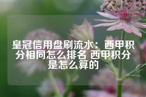 皇冠信用盘刷流水：西甲积分相同怎么排名 西甲积分是怎么算的