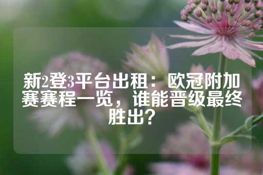 新2登3平台出租：欧冠附加赛赛程一览，谁能晋级最终胜出？