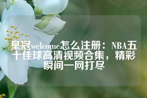 皇冠welcome怎么注册：NBA五十佳球高清视频合集，精彩瞬间一网打尽-第1张图片-皇冠信用盘出租