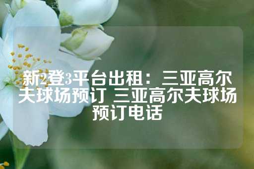 新2登3平台出租：三亚高尔夫球场预订 三亚高尔夫球场预订电话-第1张图片-皇冠信用盘出租