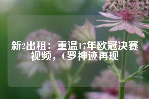 新2出租：重温17年欧冠决赛视频，C罗神迹再现