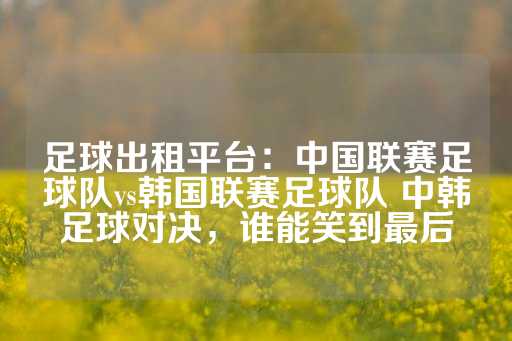 足球出租平台：中国联赛足球队vs韩国联赛足球队 中韩足球对决，谁能笑到最后-第1张图片-皇冠信用盘出租