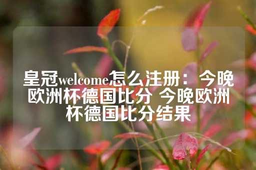 皇冠welcome怎么注册：今晚欧洲杯德国比分 今晚欧洲杯德国比分结果-第1张图片-皇冠信用盘出租