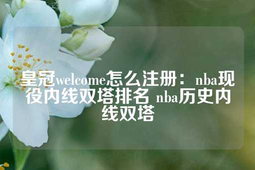 皇冠welcome怎么注册：nba现役内线双塔排名 nba历史内线双塔