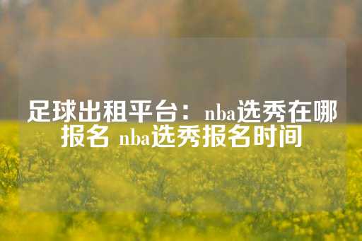 足球出租平台：nba选秀在哪报名 nba选秀报名时间