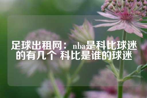 足球出租网：nba是科比球迷的有几个 科比是谁的球迷-第1张图片-皇冠信用盘出租