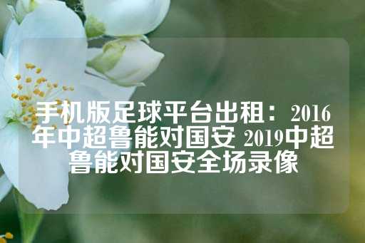 手机版足球平台出租：2016年中超鲁能对国安 2019中超鲁能对国安全场录像-第1张图片-皇冠信用盘出租