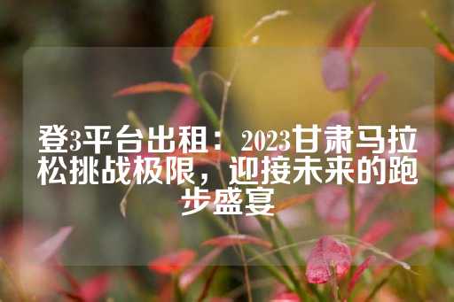 登3平台出租：2023甘肃马拉松挑战极限，迎接未来的跑步盛宴-第1张图片-皇冠信用盘出租