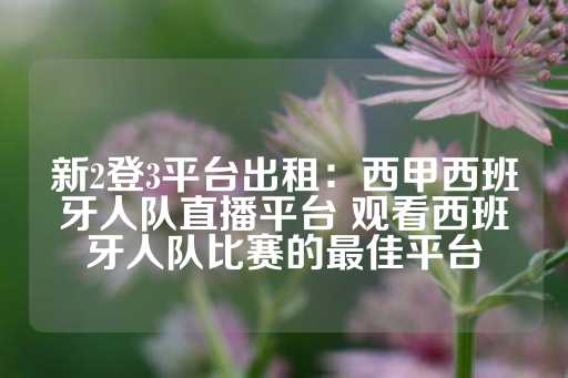 新2登3平台出租：西甲西班牙人队直播平台 观看西班牙人队比赛的最佳平台