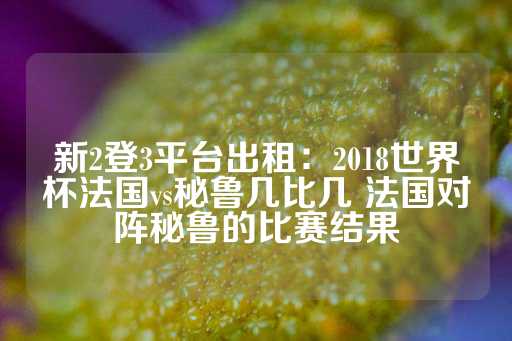 新2登3平台出租：2018世界杯法国vs秘鲁几比几 法国对阵秘鲁的比赛结果-第1张图片-皇冠信用盘出租