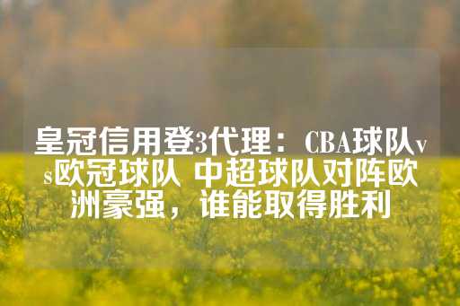 皇冠信用登3代理：CBA球队vs欧冠球队 中超球队对阵欧洲豪强，谁能取得胜利-第1张图片-皇冠信用盘出租