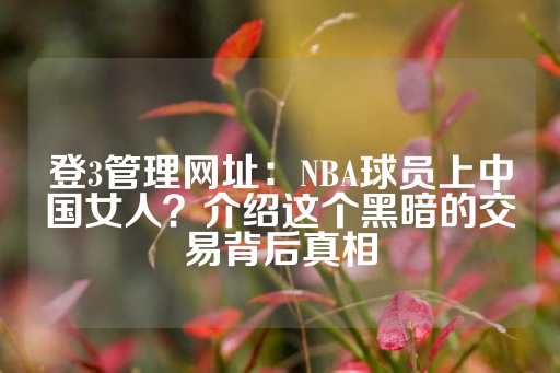 登3管理网址：NBA球员上中国女人？介绍这个黑暗的交易背后真相