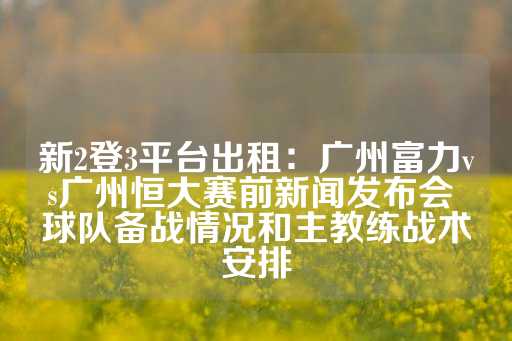 新2登3平台出租：广州富力vs广州恒大赛前新闻发布会 球队备战情况和主教练战术安排