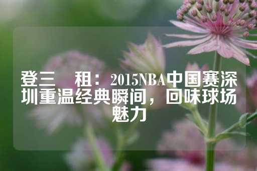 登三岀租：2015NBA中国赛深圳重温经典瞬间，回味球场魅力