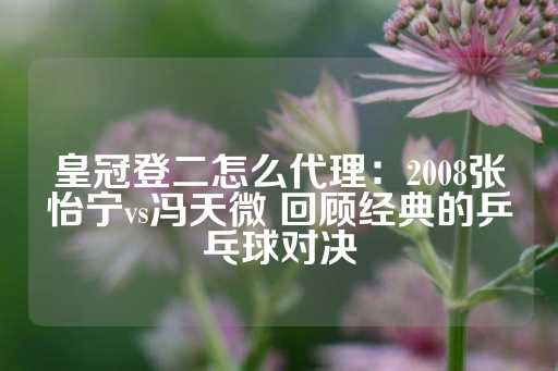 皇冠登二怎么代理：2008张怡宁vs冯天微 回顾经典的乒乓球对决-第1张图片-皇冠信用盘出租