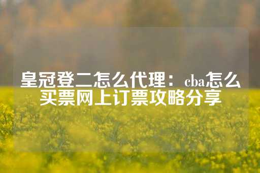 皇冠登二怎么代理：cba怎么买票网上订票攻略分享-第1张图片-皇冠信用盘出租