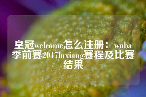 皇冠welcome怎么注册：wnba季前赛2017luxiang赛程及比赛结果