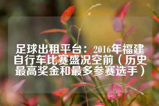 足球出租平台：2016年福建自行车比赛盛况空前（历史最高奖金和最多参赛选手）