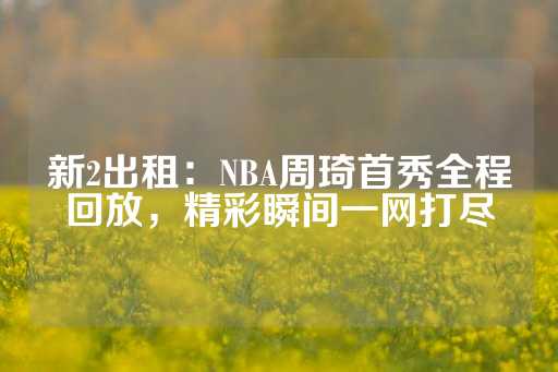 新2出租：NBA周琦首秀全程回放，精彩瞬间一网打尽