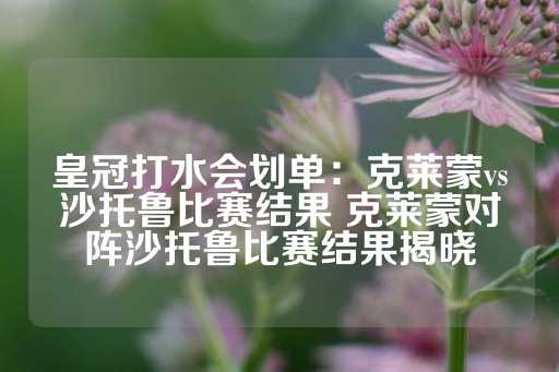 皇冠打水会划单：克莱蒙vs沙托鲁比赛结果 克莱蒙对阵沙托鲁比赛结果揭晓