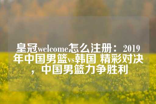 皇冠welcome怎么注册：2019年中国男篮vs韩国 精彩对决，中国男篮力争胜利