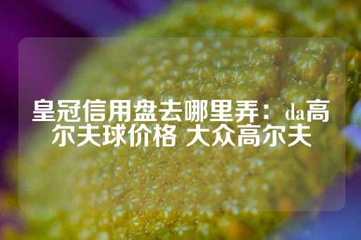 皇冠信用盘去哪里弄：da高尔夫球价格 大众高尔夫