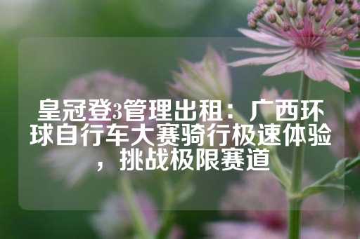 皇冠登3管理出租：广西环球自行车大赛骑行极速体验，挑战极限赛道