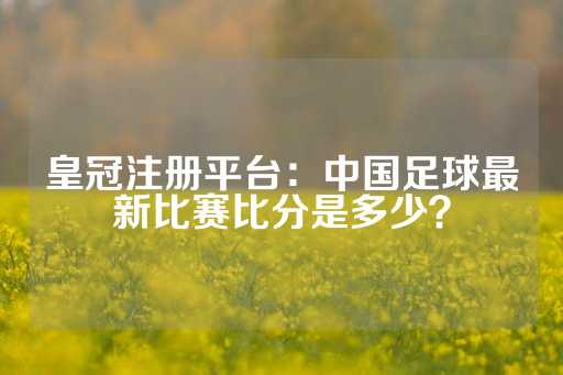 皇冠注册平台：中国足球最新比赛比分是多少？