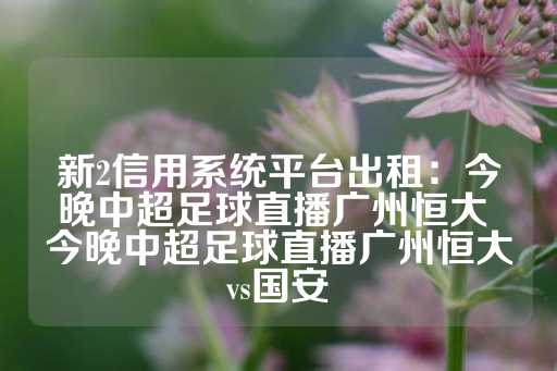 新2信用系统平台出租：今晚中超足球直播广州恒大 今晚中超足球直播广州恒大vs国安